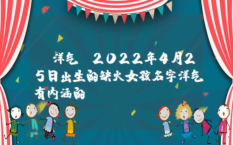 「洋气」2022年4月25日出生的缺火女孩名字洋气有内涵的