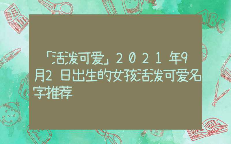 「活泼可爱」2021年9月2日出生的女孩活泼可爱名字推荐
