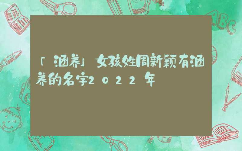 「涵养」女孩姓周新颖有涵养的名字2022年