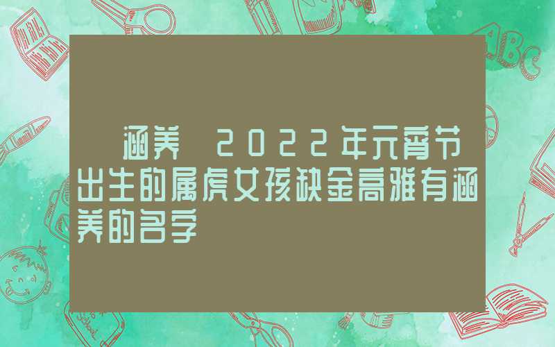 「涵养」2022年元宵节出生的属虎女孩缺金高雅有涵养的名字