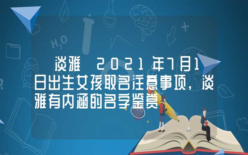 「淡雅」2021年7月1日出生女孩取名注意事项,淡雅有内涵的名字鉴赏