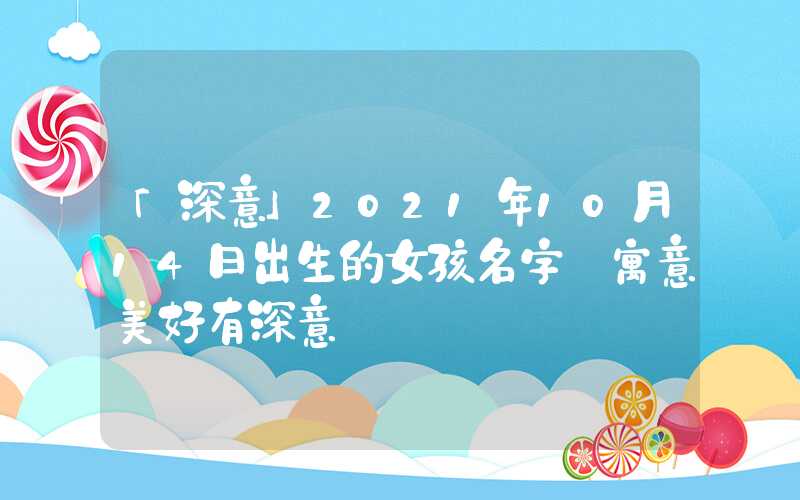 「深意」2021年10月14日出生的女孩名字 寓意美好有深意