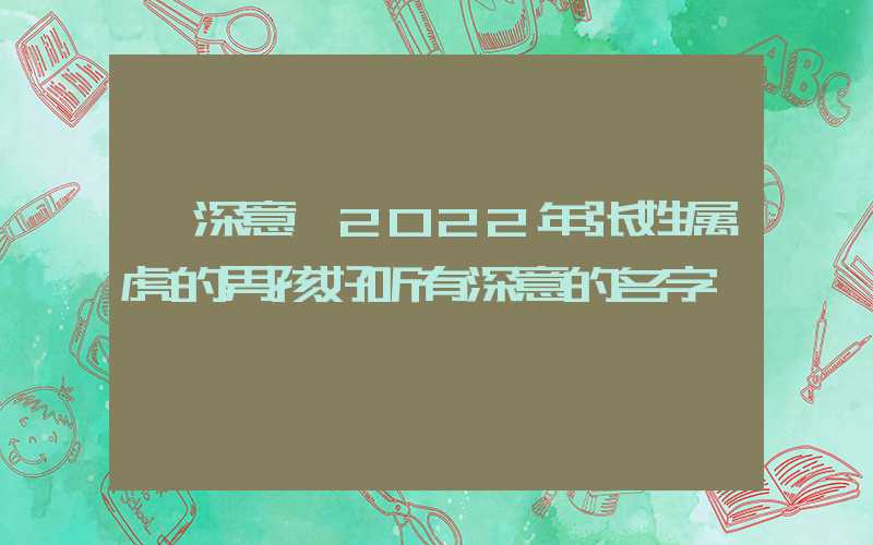 「深意」2022年张姓属虎的男孩好听有深意的名字