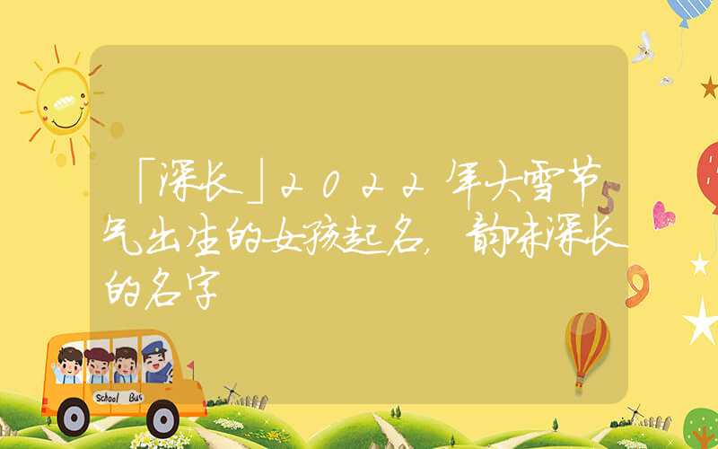 「深长」2022年大雪节气出生的女孩起名，韵味深长的名字