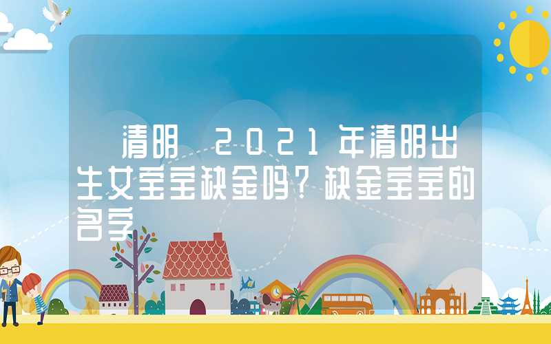 「清明」2021年清明出生女宝宝缺金吗？缺金宝宝的名字