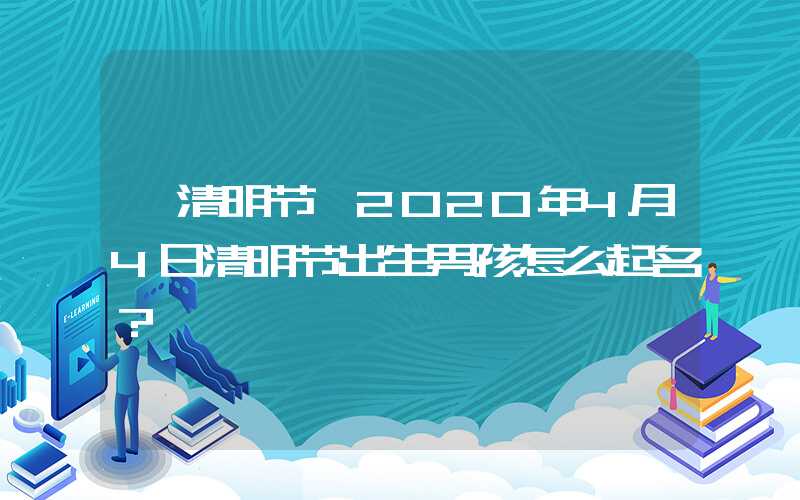 「清明节」2020年4月4日清明节出生男孩怎么起名？