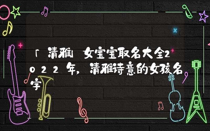 「清雅」女宝宝取名大全2022年，清雅诗意的女孩名字