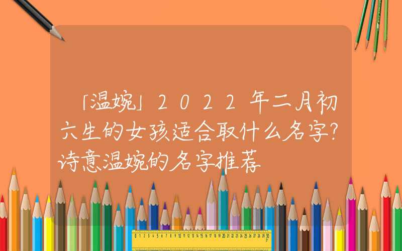 「温婉」2022年二月初六生的女孩适合取什么名字？诗意温婉的名字推荐