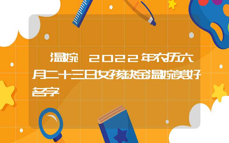 「温婉」2022年农历六月二十三日女孩缺金温婉美好名字