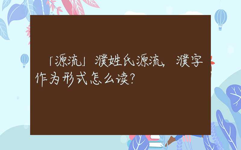 「源流」濮姓氏源流，濮字作为形式怎么读？