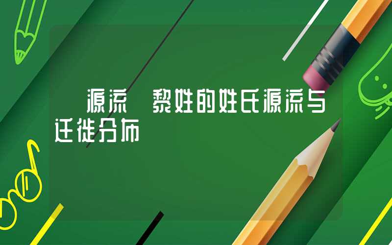 「源流」黎姓的姓氏源流与迁徙分布