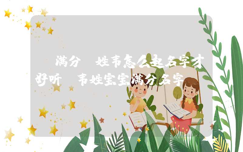 「满分」姓韦怎么起名字才好听？韦姓宝宝满分名字