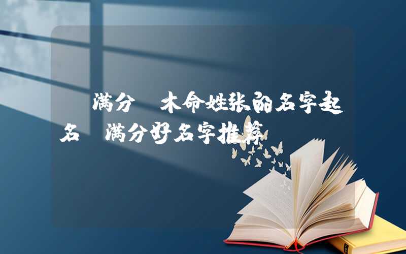 「满分」木命姓张的名字起名，满分好名字推荐