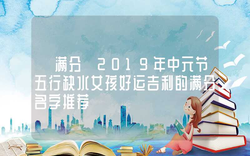 「满分」2019年中元节五行缺水女孩好运吉利的满分名字推荐
