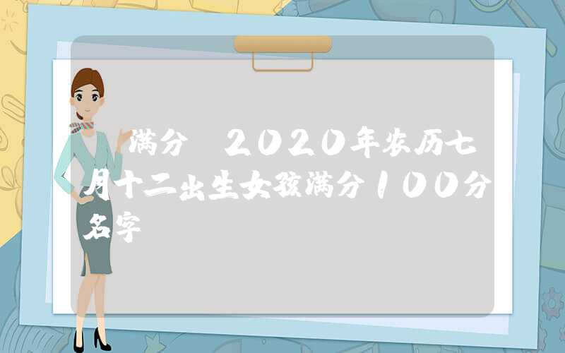 「满分」2020年农历七月十二出生女孩满分100分名字！