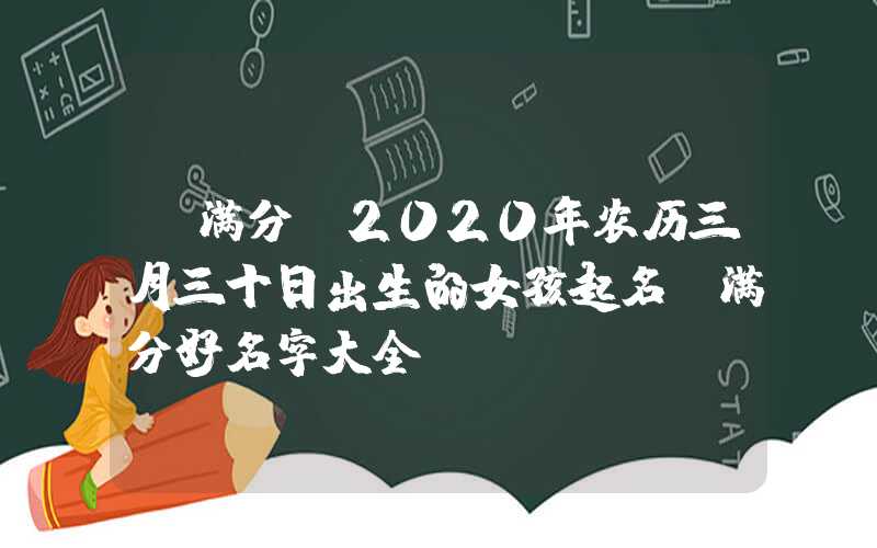 「满分」2020年农历三月三十日出生的女孩起名，满分好名字大全
