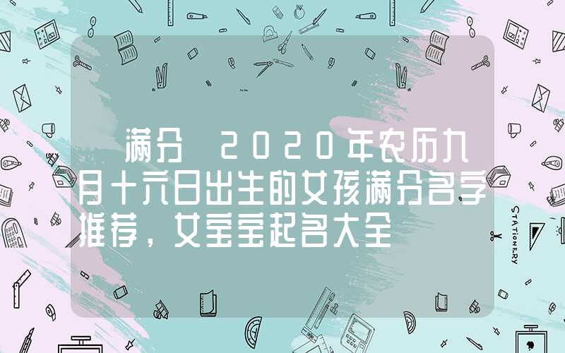 「满分」2020年农历九月十六日出生的女孩满分名字推荐，女宝宝起名大全