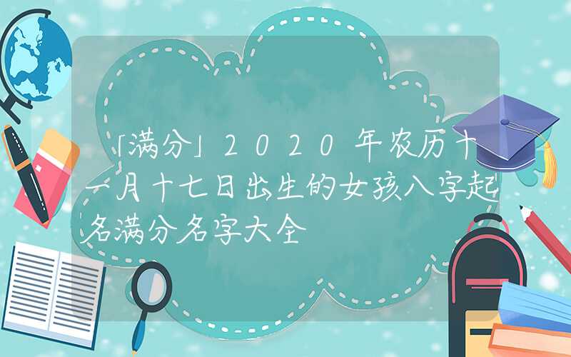 「满分」2020年农历十一月十七日出生的女孩八字起名满分名字大全