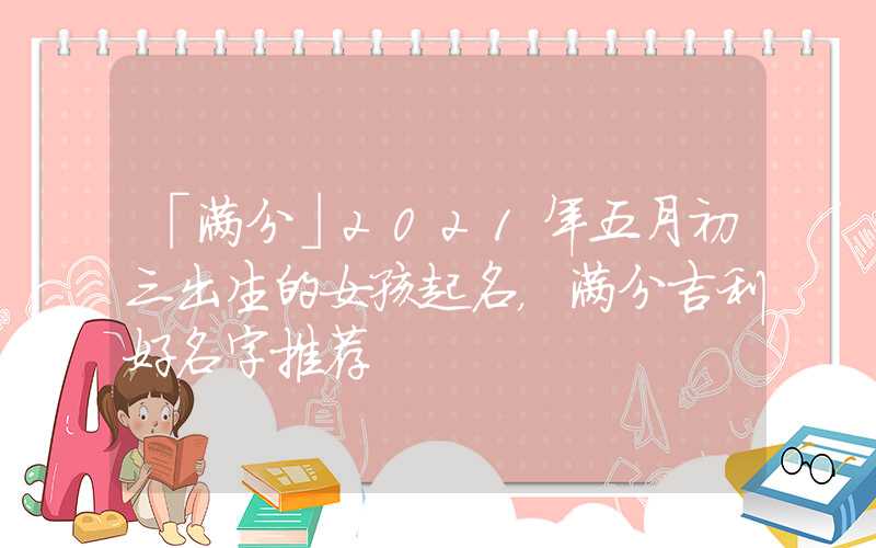 「满分」2021年五月初三出生的女孩起名，满分吉利好名字推荐