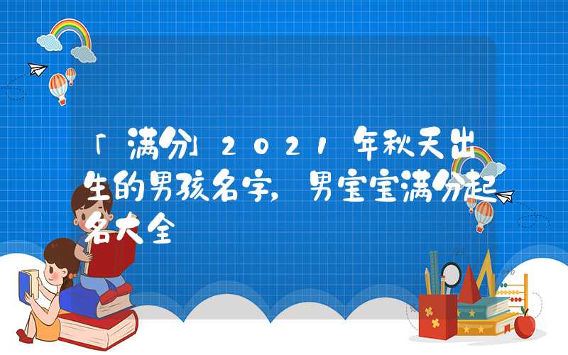 「满分」2021年秋天出生的男孩名字，男宝宝满分起名大全