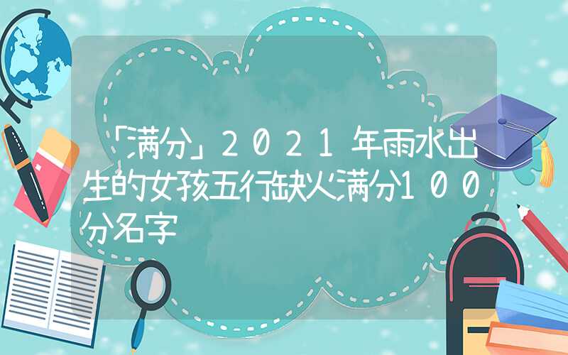 「满分」2021年雨水出生的女孩五行缺火满分100分名字