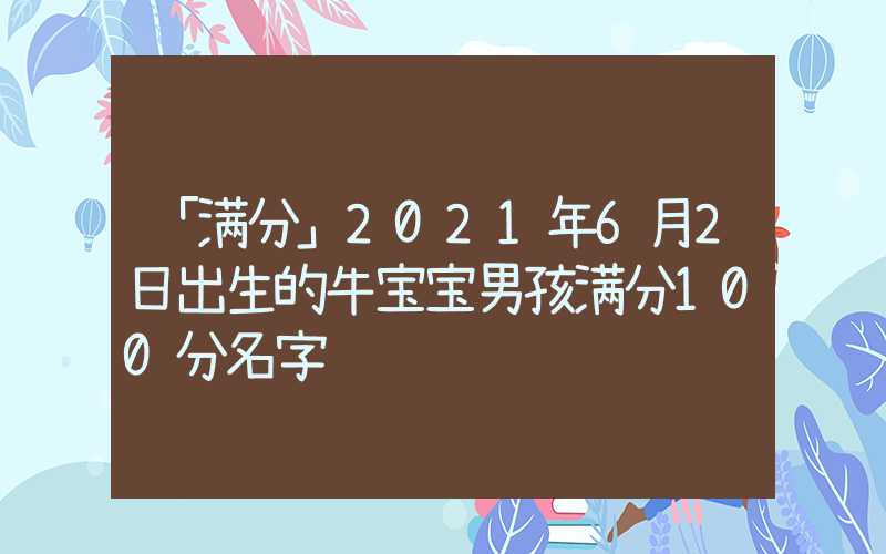 「满分」2021年6月2日出生的牛宝宝男孩满分100分名字