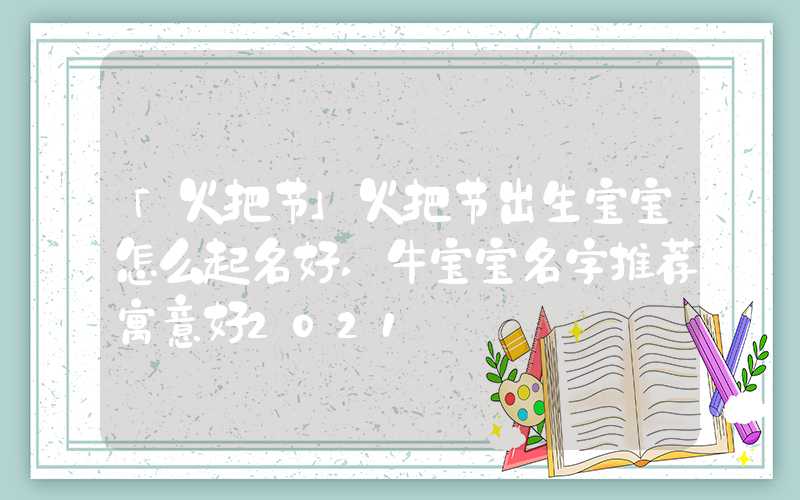 「火把节」火把节出生宝宝怎么起名好,牛宝宝名字推荐寓意好2021