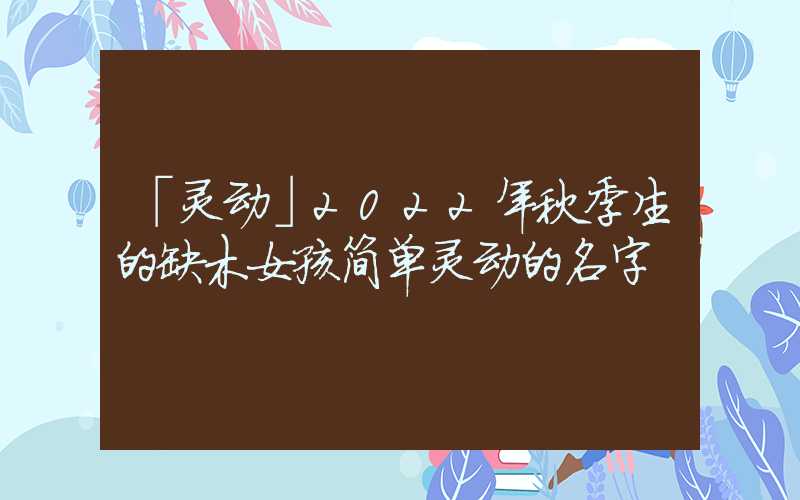 「灵动」2022年秋季生的缺木女孩简单灵动的名字