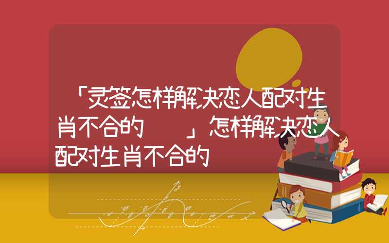 「灵签怎样解决恋人配对生肖不合的问题」怎样解决恋人配对生肖不合的问题