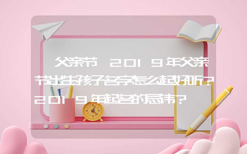 「父亲节」2019年父亲节出生孩子名字怎么起好听？2019年起名的忌讳？