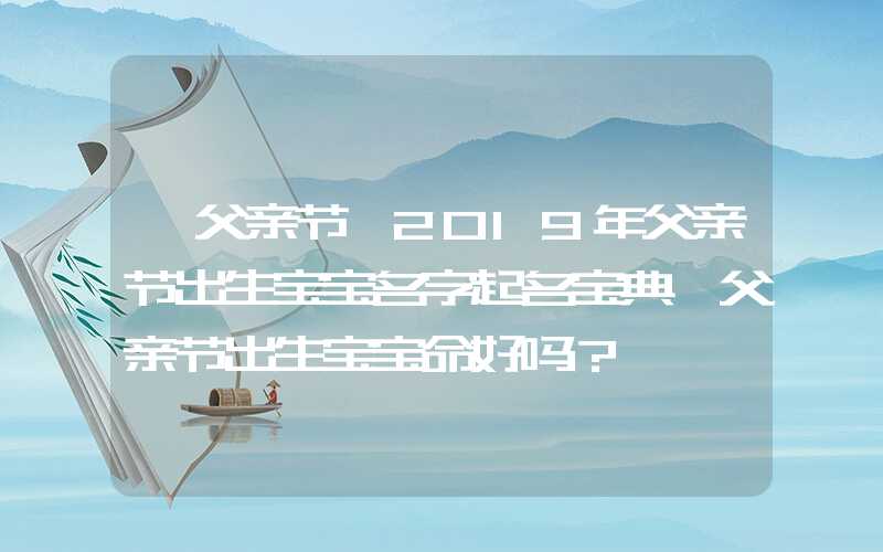 「父亲节」2019年父亲节出生宝宝名字起名宝典,父亲节出生宝宝命好吗？