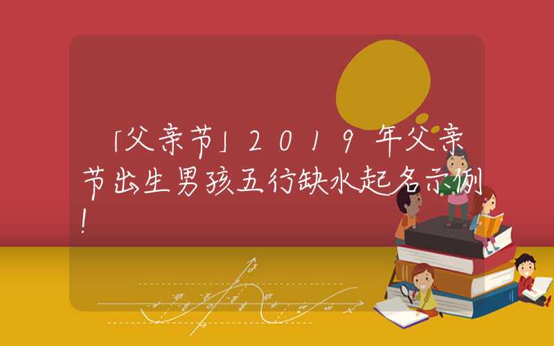 「父亲节」2019年父亲节出生男孩五行缺水起名示例！