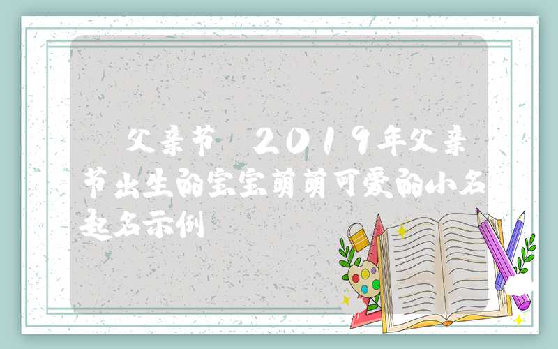 「父亲节」2019年父亲节出生的宝宝萌萌可爱的小名起名示例！