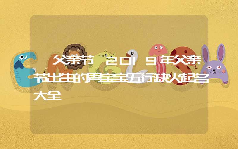 「父亲节」2019年父亲节出生的男宝宝五行缺火起名大全