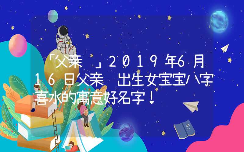 「父亲节」2019年6月16日父亲节出生女宝宝八字喜水的寓意好名字！