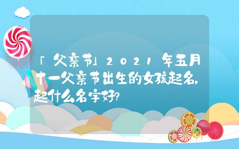 「父亲节」2021年五月十一父亲节出生的女孩起名，起什么名字好？