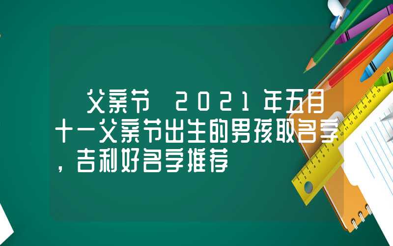 「父亲节」2021年五月十一父亲节出生的男孩取名字，吉利好名字推荐