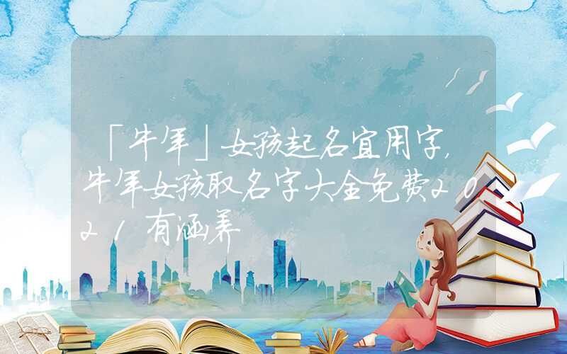 「牛年」女孩起名宜用字，牛年女孩取名字大全免费2021有涵养