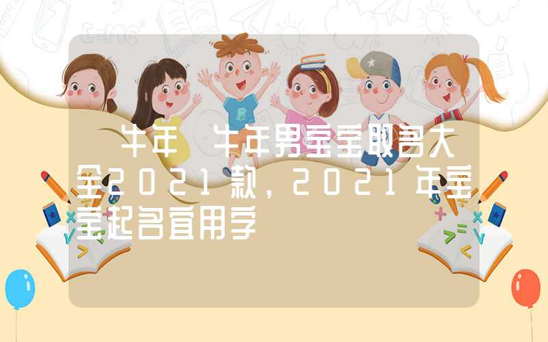 「牛年」牛年男宝宝取名大全2021款，2021年宝宝起名宜用字