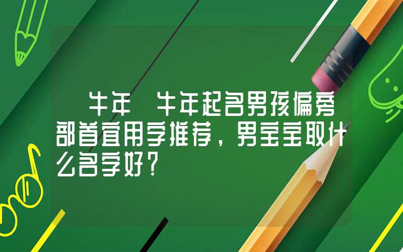 「牛年」牛年起名男孩偏旁部首宜用字推荐，男宝宝取什么名字好？