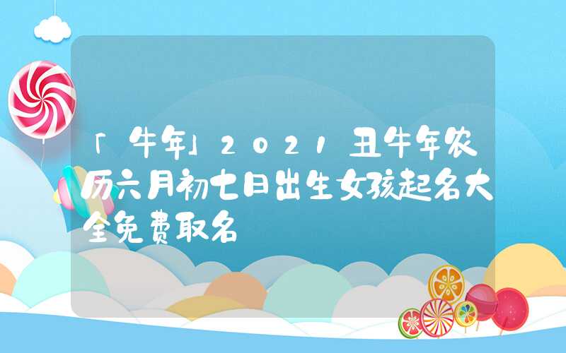 「牛年」2021丑牛年农历六月初七日出生女孩起名大全免费取名