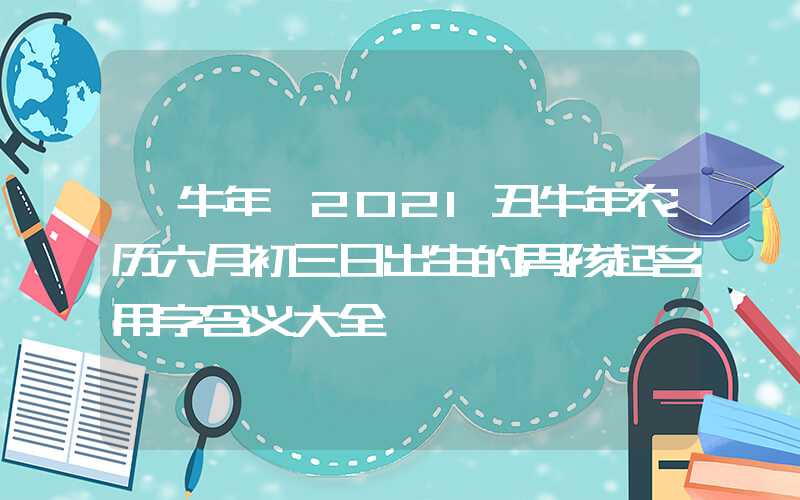 「牛年」2021丑牛年农历六月初三日出生的男孩起名用字含义大全
