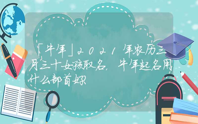 「牛年」2021年农历三月三十女孩取名，牛年起名用什么部首好？