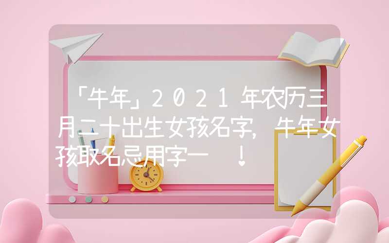「牛年」2021年农历三月二十出生女孩名字，牛年女孩取名忌用字一览！