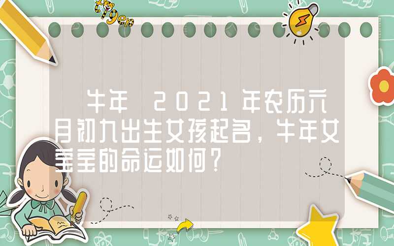 「牛年」2021年农历六月初九出生女孩起名，牛年女宝宝的命运如何？