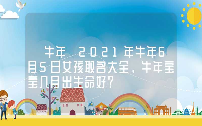 「牛年」2021年牛年6月5日女孩取名大全，牛年宝宝几月出生命好？