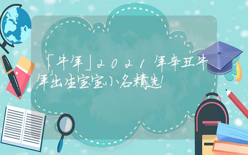 「牛年」2021年辛丑牛年出生宝宝小名精选！