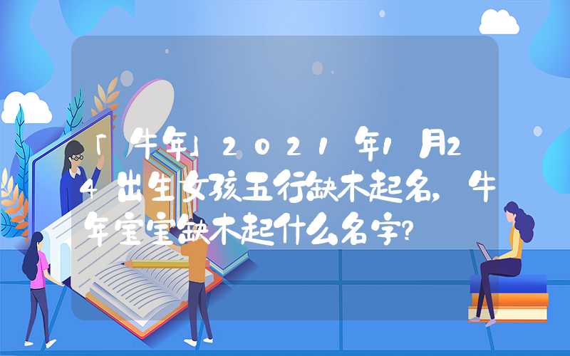 「牛年」2021年1月24出生女孩五行缺木起名，牛年宝宝缺木起什么名字？