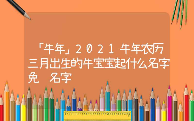 「牛年」2021牛年农历三月出生的牛宝宝起什么名字免费名字