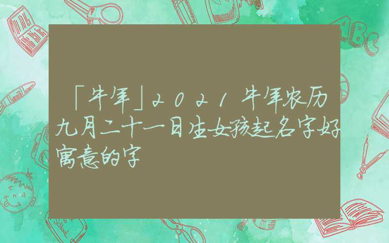 「牛年」2021牛年农历九月二十一日生女孩起名字好寓意的字